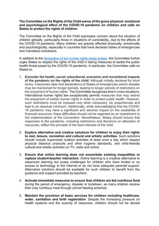 The Committee on the Rights of the Child warns of the grave physical, emotional
and psychological effect of the COVID-19 pandemic on children and calls on
States to protect the rights of children
The Committee on the Rights of the Child expresses concern about the situation of
children globally, particularly those in situations of vulnerability, due to the effects of
the COVID-19 pandemic. Many children are gravely affected physically, emotionally
and psychologically, especially in countries that have declared states of emergencies
and mandatory lockdowns.
In addition to the declaration of ten human rights treaty bodies, the Committee further
urges States to respect the rights of the child in taking measures to tackle the public
health threat posed by the COVID-19 pandemic. In particular, the Committee calls on
States to:
1. Consider the health, social, educational, economic and recreational impacts
of the pandemic on the rights of the child. Although initially declared for short
terms, it becomes clear that declarations of States of emergencies and/or disaster
may be maintained for longer periods, leading to longer periods of restrictions on
the enjoyment of human rights. The Committee recognizes that in crisis situations,
international human rights law exceptionally permits measures that may restrict
the enjoyment of certain human rights in order to protect public health. However,
such restrictions must be imposed only when necessary, be proportionate and
kept to an absolute minimum. Additionally, while acknowledging that the COVID-
19 pandemic may have a significant and adverse impact on the availability of
financial resources, these difficulties should not be regarded as an impediment to
the implementation of the Convention. Nevertheless, States should ensure that
responses to the pandemic, including restrictions and decisions on allocation of
resources, reflect the principle of the best interests of the child.
2. Explore alternative and creative solutions for children to enjoy their rights
to rest, leisure, recreation and cultural and artistic activities. Such solutions
should include supervised outdoor activities at least once a day which respect
physical distance protocols and other hygiene standards, and child-friendly
cultural and artistic activities on TV, radio and online.
3. Ensure that online learning does not exacerbate existing inequalities or
replace student-teacher interaction. Online learning is a creative alternative to
classroom learning but poses challenges for children who have limited or no
access to technology or the Internet or do not have adequate parental support.
Alternative solutions should be available for such children to benefit from the
guidance and support provided by teachers.
4. Activate immediate measures to ensure that children are fed nutritious food
during the period of emergency, disaster or lockdown, as many children receive
their only nutritious meal through school feeding schemes.
5. Maintain the provision of basic services for children including healthcare,
water, sanitation and birth registration. Despite the increasing pressure on
health systems and the scarcity of resources, children should not be denied
 
