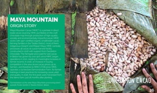 MAYA MOUNTAIN
Origin Story
MAYA MOUNTAIN
ORIGIN STORY
Maya Mountain Cacao (“MMC”) is a pioneer in direct
trade cacao sourcing. MMC put Belize on the craft
chocolate map through production of high-quality,
socially and environmentally impactful cacao. MMC
works with 350+ certified organic smallholder cacao
farming families in the Toldeo District, most of them
indigenous Q’eqchi’ and Mopan Maya. MMC centrally
processes all cacao at a post-harvest facility
constructed in 2016 with support from Dandelion
Chocolate. The farmgate price paid for wet cacao
in Belize has grown by over 90% since MMC began
operations in 2010, leading to meaningful increases in
farmer income. In 2016, an increase in buying
competition in the area drove cacao prices up to
farmers, and therefore to MMC’s FOB price. MMC
operates a 24-hectare Demonstration Farm, for farmer
trainings in best practices for increasing cacao yield
and quality; in 2016, the first pods were harvested from
the demo farm, just 18 months after planting.
Fermentation at the new Maya Mountain processing plant
outside Punta Gorda in Toledo District, Belize.
26
 