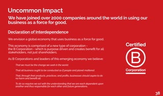 Uncommon Impact
We have joined over 2000 companies around the world in using our
business as a force for good.
Declaration of Interdependence
We envision a global economy that uses business as a force for good.
This economy is comprised of a new type of corporation -
the B Corporation - which is purpose driven and creates benefit for all
stakeholders, not just shareholders.
As B Corporations and leaders of this emerging economy we believe:
	 That we must be the change we seek in the world.
	 That all business ought to be conducted as if people and planet mattered.
	 That, through their products, practices, and profits, businesses should aspire to do
	 no harm and benefit all.
	 To do so requires we act with the understanding that we are each dependent upon
	 another and thus responsible for each other and future generations.
38
 