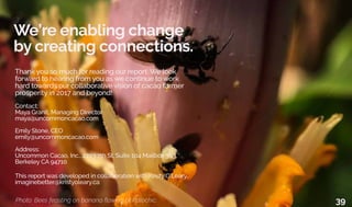 We’re enabling change
by creating connections.
Photo: Bees feasting on banana flowers at Polochic. 39
Thank you so much for reading our report. We look
forward to hearing from you as we continue to work
hard towards our collaborative vision of cacao farmer
prosperity in 2017 and beyond!
Contact:
Maya Granit, Managing Director
maya@uncommoncacao.com
Emily Stone, CEO
emily@uncommoncacao.com
Address:
Uncommon Cacao, Inc., 2703 7th St, Suite 104 Mailbox 303,
Berkeley CA 94710
This report was developed in collaboration with Kristy O’Leary.
imaginebetter@kristyoleary.ca
 
