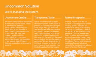 Uncommon Solution
We’re changing the system.
We’re one of the only supply
chain companies in the world to
publish our pricing and margins
from origin through final sale.
We do this because information
is powerful for both producers
and buyers seeking to build an
authentic, stable supply chain.
Uncommon Cacao is not focused
on perfection; we are focused on
progress. We are determined to
increase revenue to farmers by
doing honest business as a new
kind of supply chain company.
Transparent Trade
We work with over 100 chocolate
makers around the world, many
of whom have different
expectations for quality and
flavor. Part of our solution is
matchmaking producers with
buyers who will love their
product and turn it into
chocolate that consumers
adore. We closely track quality
in our supply chain through
rigorous evaluation and ongoing
training.
Uncommon Quality
There is no one-size-fits-all
solution to solving cacao farmer
poverty. What’s needed is a
market shift away from treating
cacao as a commodity - which
trades all cacaos as essentially
identical. Costs of production,
flavor profiles, and community
and environmental impact vary
widely across origins and must
be valued. Paying for the unique
qualities of cacao brings us
closer to farmers earning a living
income for their hard work.
Farmer Prosperity
7
 