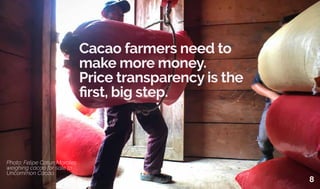 Cacao farmers need to
make more money.
Price transparency is the
first, big step.
Photo: Felipe Catun Morales
weighing cacao for sale to
Uncommon Cacao.
8
 