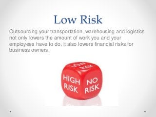 Low Risk
Outsourcing your transportation, warehousing and logistics
not only lowers the amount of work you and your
employees have to do, it also lowers financial risks for
business owners.
 