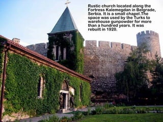 Rustic church located along the
Fortress Kalemegdan in Belgrade,
Serbia. It is a small chapel.The
space was used by the Turks to
warehouse gunpowder for more
than a hundred years. It was
rebuilt in 1920.
 