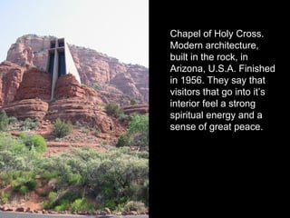 Chapel of Holy Cross.
Modern architecture,
built in the rock, in
Arizona, U.S.A. Finished
in 1956. They say that
visitors that go into it’s
interior feel a strong
spiritual energy and a
sense of great peace.
 