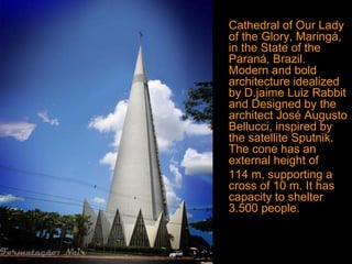 Cathedral of Our Lady
of the Glory, Maringá,
in the State of the
Paraná, Brazil.
Modern and bold
architecture idealized
by D.jaime Luiz Rabbit
and Designed by the
architect José Augusto
Bellucci, inspired by
the satellite Sputnik.
The cone has an
external height of
114 m, supporting a
cross of 10 m. It has
capacity to shelter
3.500 people.
 