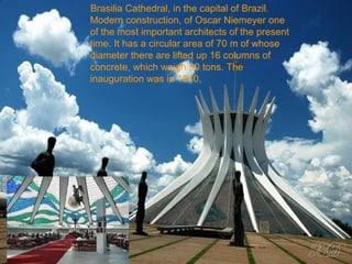 Brasilia Cathedral, in the capital of Brazil.
Modern construction, of Oscar Niemeyer one
of the most important architects of the present
time. It has a circular area of 70 m of whose
diameter there are lifted up 16 columns of
concrete, which weigh 90 tons. The
inauguration was in 1970,
 