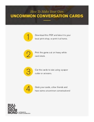 How To Make Your Own
UNCOMMON CONVERSATION CARDS
Download this PDF and take it to your
local print shop, or print it at home.1
Print the game out on heavy white
card stock.2
Cut the cards to size using a paper
cutter or scissors.3
Grab your cards, a few friends and
have some uncommon conversations!4
 