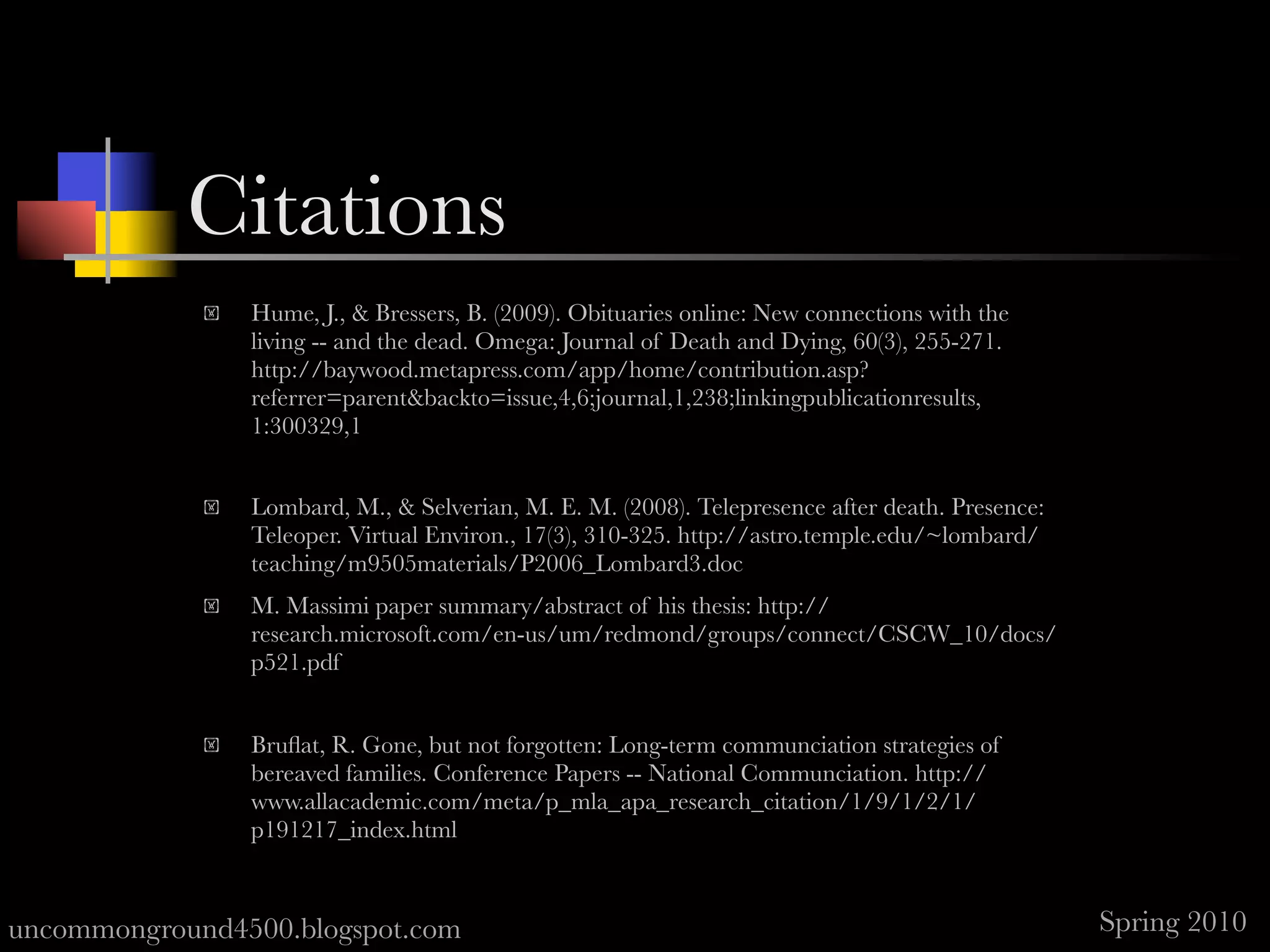 References
                Hume, J., & Bressers, B. (2009). Obituaries online: New connections with the
                 living -- and the dead. Omega: Journal of Death and Dying, 60(3), 255-271. 
                 http://baywood.metapress.com/app/home/contribution.asp?
                 referrer=parent&backto=issue,4,6;journal,1,238;linkingpublicationresults,
                 1:300329,1


                Lombard, M., & Selverian, M. E. M. (2008). Telepresence after death. Presence:
                 Teleoper. Virtual Environ., 17(3), 310-325. http://astro.temple.edu/~lombard/
                 teaching/m9505materials/P2006_Lombard3.doc
                M. Massimi paper summary/abstract of his thesis: http://
                 research.microsoft.com/en-us/um/redmond/groups/connect/CSCW_10/docs/
                 p521.pdf


                Bruﬂat, R. Gone, but not forgotten: Long-term communciation strategies of
                 bereaved families. Conference Papers -- National Communciation. http://
                 www.allacademic.com/meta/p_mla_apa_research_citation/1/9/1/2/1/
                 p191217_index.html


uncommonground4500.blogspot.com                                                                   Spring 2010
 