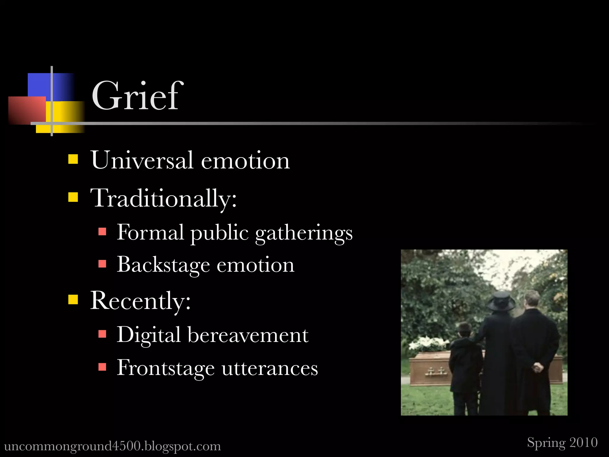 Grief
            Universal emotion
            Traditionally:
                Formal public gatherings
                Backstage emotion
            Recently:
                Digital bereavement
                Frontstage utterances


uncommonground4500.blogspot.com             Spring 2010
 
