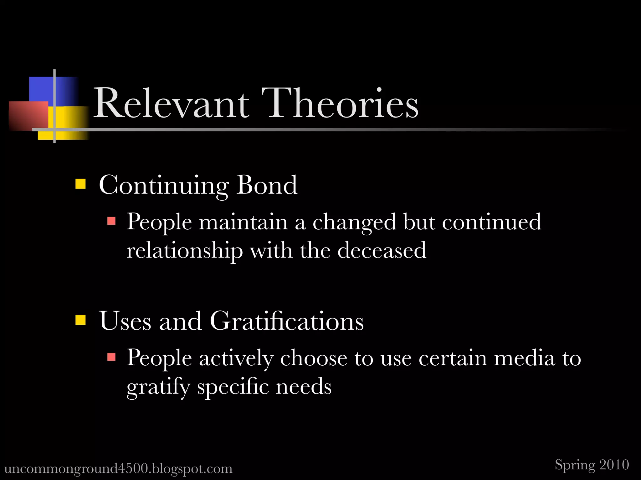 Relevant Theories
            Continuing Bond
                People maintain a changed but continued
                 relationship with the deceased

            Uses and Gratiﬁcations
                People actively choose to use certain media to
                 gratify speciﬁc needs


uncommonground4500.blogspot.com                             Spring 2010
 