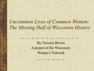 Uncommon Lives of Common Women:  The Missing Half of Wisconsin History By Victoria Brown A project of the Wisconsin  Women’s Network 