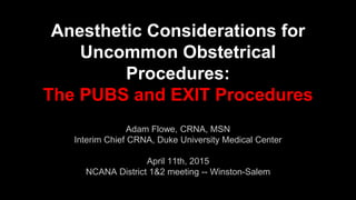 Anesthetic Considerations for
Uncommon Obstetrical
Procedures:
The PUBS and EXIT Procedures
Adam Flowe, CRNA, MSN
Interim Chief CRNA, Duke University Medical Center
April 11th, 2015
NCANA District 1&2 meeting -- Winston-Salem
 