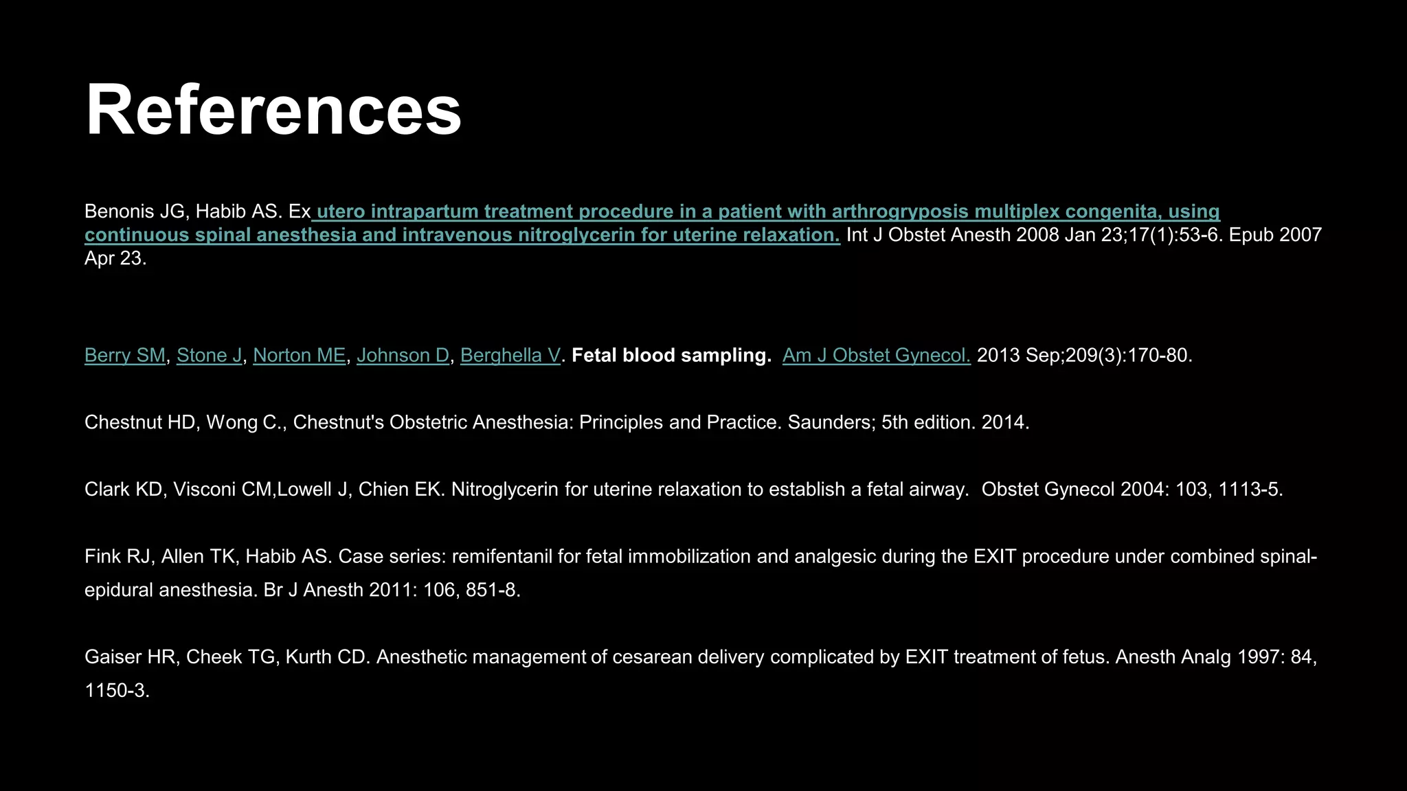 References
Benonis JG, Habib AS. Ex utero intrapartum treatment procedure in a patient with arthrogryposis multiplex congenita, using
continuous spinal anesthesia and intravenous nitroglycerin for uterine relaxation. Int J Obstet Anesth 2008 Jan 23;17(1):53-6. Epub 2007
Apr 23.
Berry SM, Stone J, Norton ME, Johnson D, Berghella V. Fetal blood sampling. Am J Obstet Gynecol. 2013 Sep;209(3):170-80.
Chestnut HD, Wong C., Chestnut's Obstetric Anesthesia: Principles and Practice. Saunders; 5th edition. 2014.
Clark KD, Visconi CM,Lowell J, Chien EK. Nitroglycerin for uterine relaxation to establish a fetal airway. Obstet Gynecol 2004: 103, 1113-5.
Fink RJ, Allen TK, Habib AS. Case series: remifentanil for fetal immobilization and analgesic during the EXIT procedure under combined spinal-
epidural anesthesia. Br J Anesth 2011: 106, 851-8.
Gaiser HR, Cheek TG, Kurth CD. Anesthetic management of cesarean delivery complicated by EXIT treatment of fetus. Anesth Analg 1997: 84,
1150-3.
 