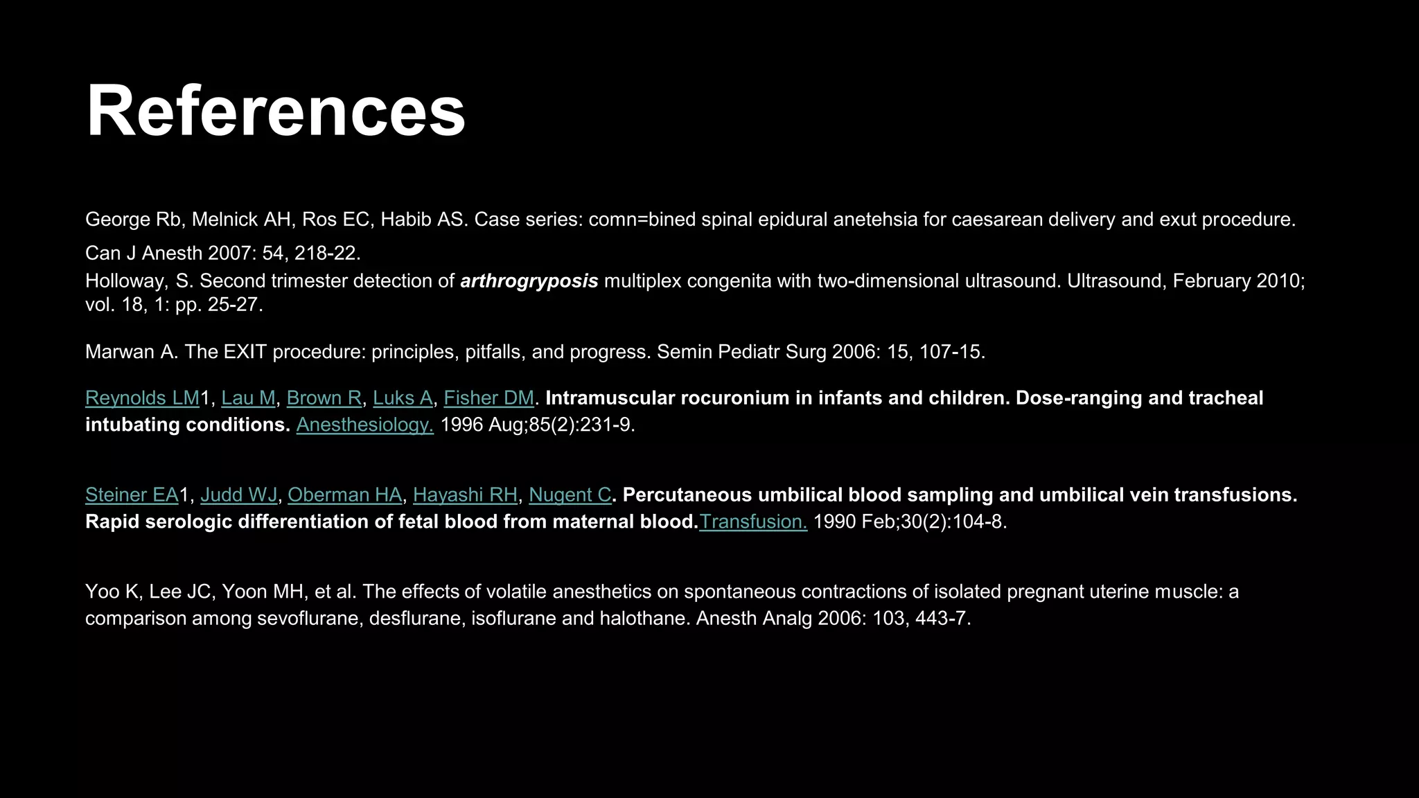 References
George Rb, Melnick AH, Ros EC, Habib AS. Case series: comn=bined spinal epidural anetehsia for caesarean delivery and exut procedure.
Can J Anesth 2007: 54, 218-22.
Holloway, S. Second trimester detection of arthrogryposis multiplex congenita with two-dimensional ultrasound. Ultrasound, February 2010;
vol. 18, 1: pp. 25-27.
Marwan A. The EXIT procedure: principles, pitfalls, and progress. Semin Pediatr Surg 2006: 15, 107-15.
Reynolds LM1, Lau M, Brown R, Luks A, Fisher DM. Intramuscular rocuronium in infants and children. Dose-ranging and tracheal
intubating conditions. Anesthesiology. 1996 Aug;85(2):231-9.
Steiner EA1, Judd WJ, Oberman HA, Hayashi RH, Nugent C. Percutaneous umbilical blood sampling and umbilical vein transfusions.
Rapid serologic differentiation of fetal blood from maternal blood.Transfusion. 1990 Feb;30(2):104-8.
Yoo K, Lee JC, Yoon MH, et al. The effects of volatile anesthetics on spontaneous contractions of isolated pregnant uterine muscle: a
comparison among sevoflurane, desflurane, isoflurane and halothane. Anesth Analg 2006: 103, 443-7.
 