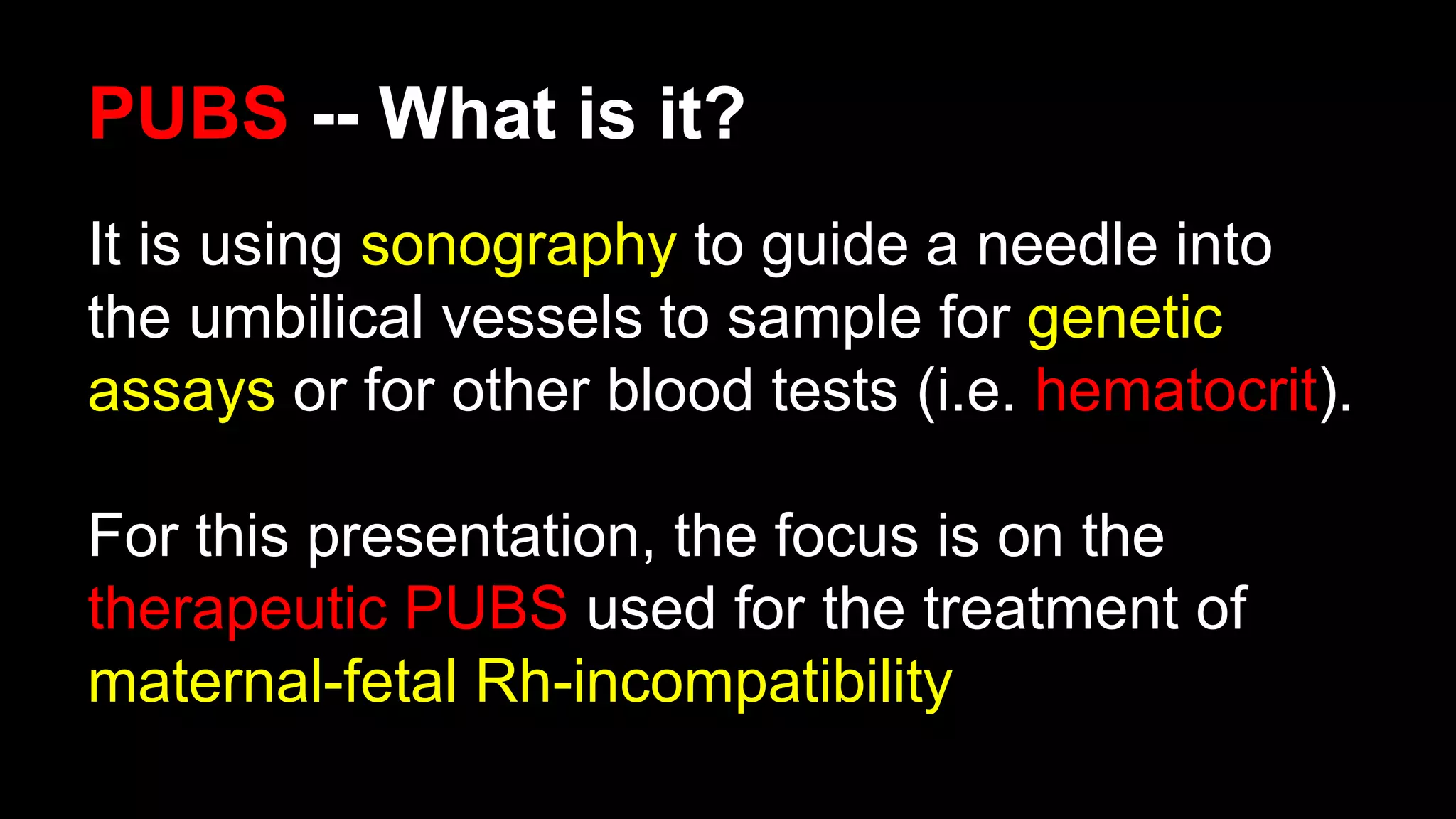 PUBS -- What is it?
It is using sonography to guide a needle into
the umbilical vessels to sample for genetic
assays or for other blood tests (i.e. hematocrit).
For this presentation, the focus is on the
therapeutic PUBS used for the treatment of
maternal-fetal Rh-incompatibility
 