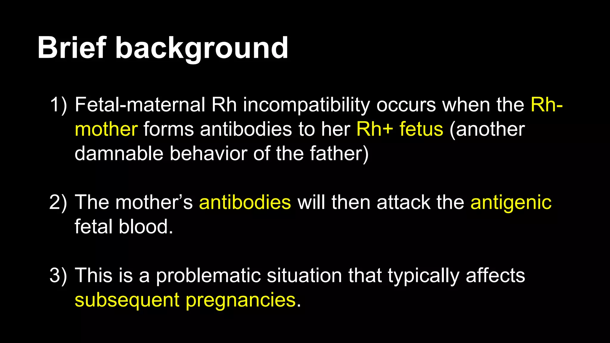 Brief background
1) Fetal-maternal Rh incompatibility occurs when the Rh-
mother forms antibodies to her Rh+ fetus (another
damnable behavior of the father)
2) The mother’s antibodies will then attack the antigenic
fetal blood.
3) This is a problematic situation that typically affects
subsequent pregnancies.
 