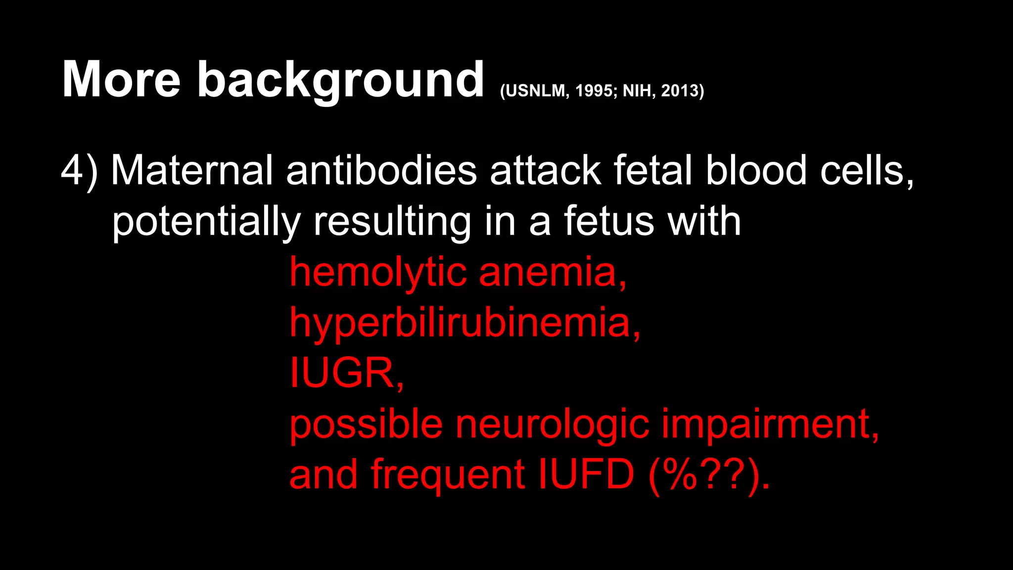 More background (USNLM, 1995; NIH, 2013)
4) Maternal antibodies attack fetal blood cells,
potentially resulting in a fetus with
hemolytic anemia,
hyperbilirubinemia,
IUGR,
possible neurologic impairment,
and frequent IUFD (%??).
 