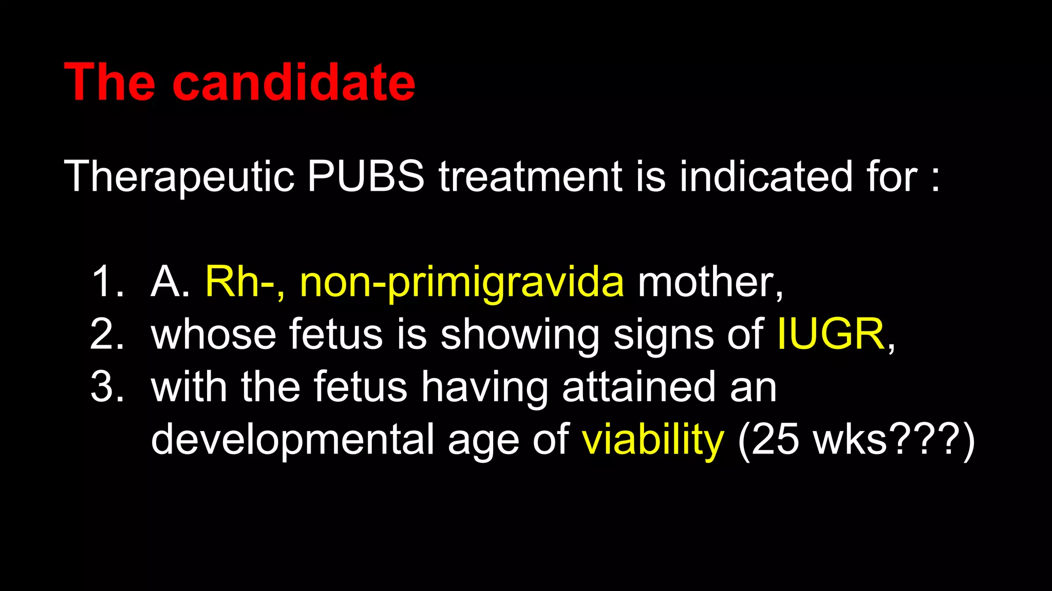 The candidate
Therapeutic PUBS treatment is indicated for :
1. A. Rh-, non-primigravida mother,
2. whose fetus is showing signs of IUGR,
3. with the fetus having attained an
developmental age of viability (25 wks???)
 