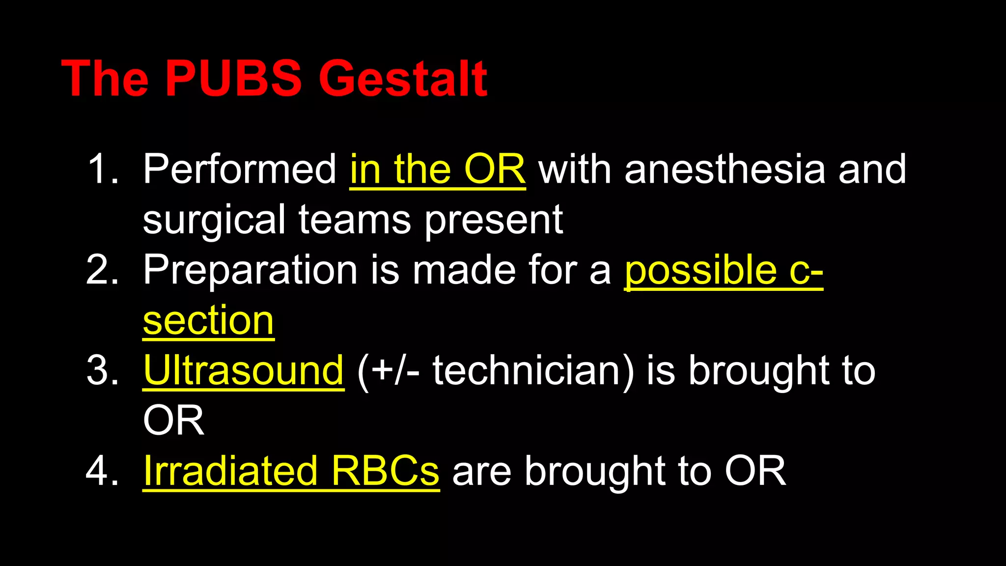 The PUBS Gestalt
1. Performed in the OR with anesthesia and
surgical teams present
2. Preparation is made for a possible c-
section
3. Ultrasound (+/- technician) is brought to
OR
4. Irradiated RBCs are brought to OR
 