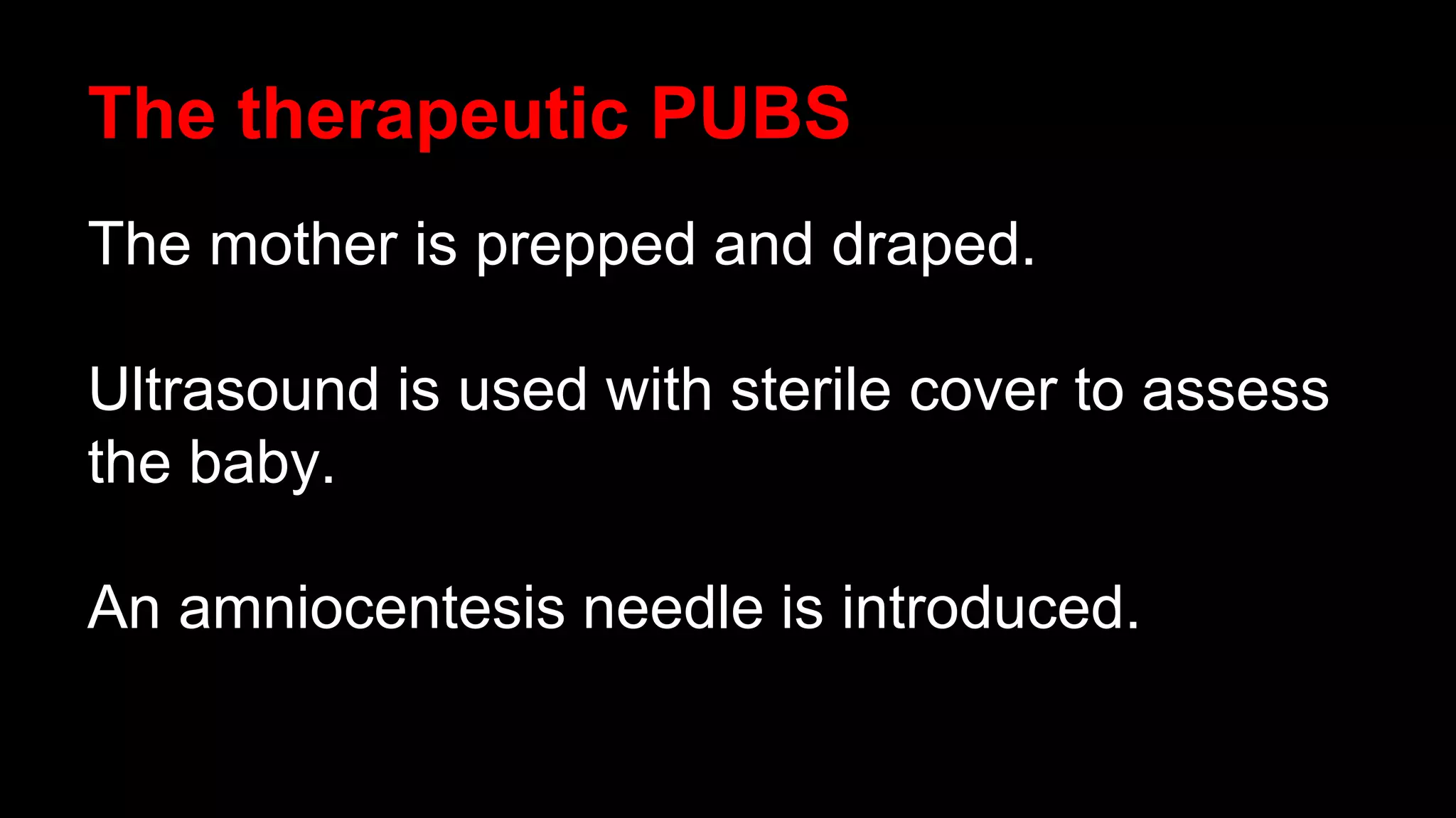 The therapeutic PUBS
The mother is prepped and draped.
Ultrasound is used with sterile cover to assess
the baby.
An amniocentesis needle is introduced.
 