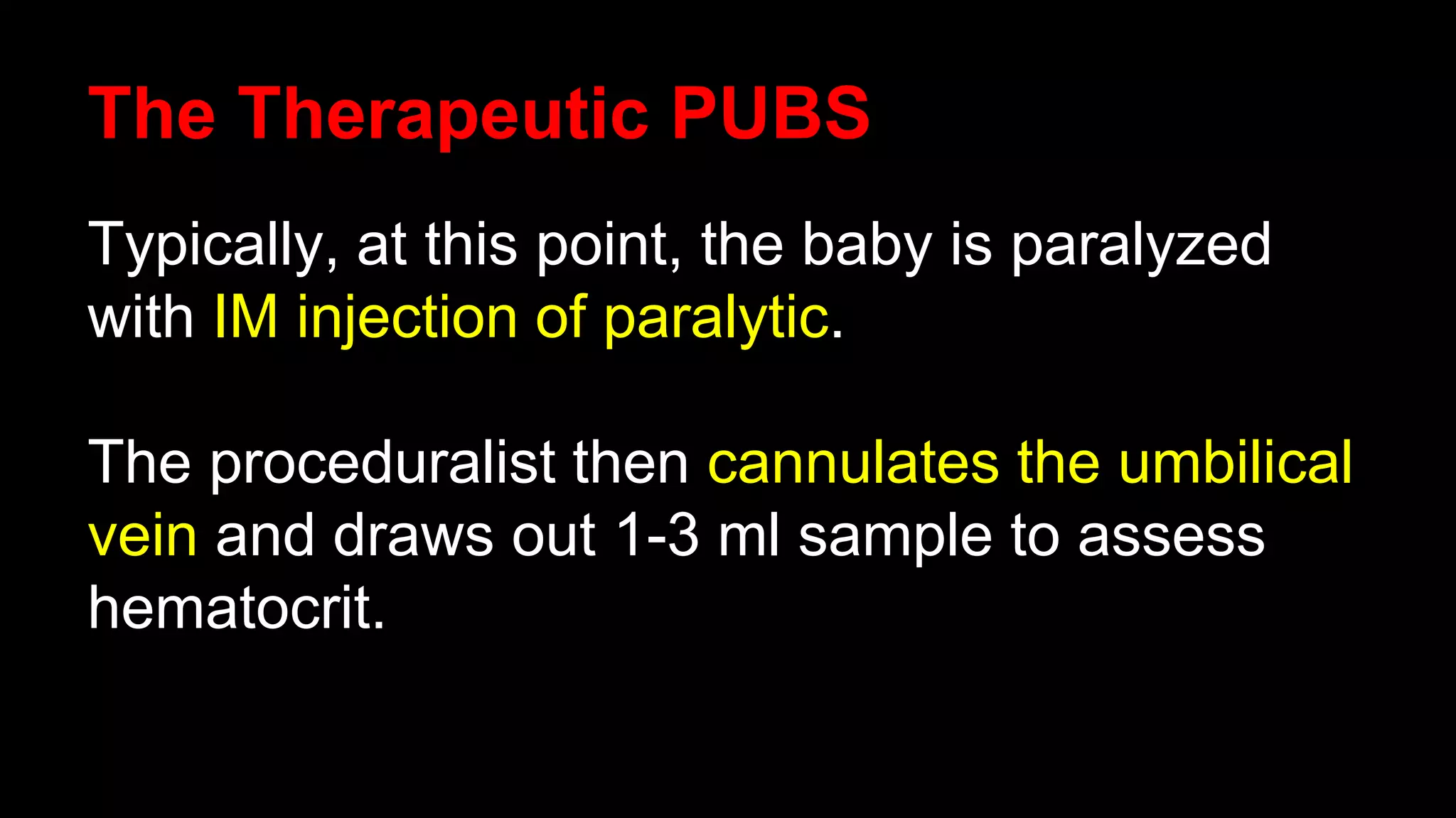 The Therapeutic PUBS
Typically, at this point, the baby is paralyzed
with IM injection of paralytic.
The proceduralist then cannulates the umbilical
vein and draws out 1-3 ml sample to assess
hematocrit.
 