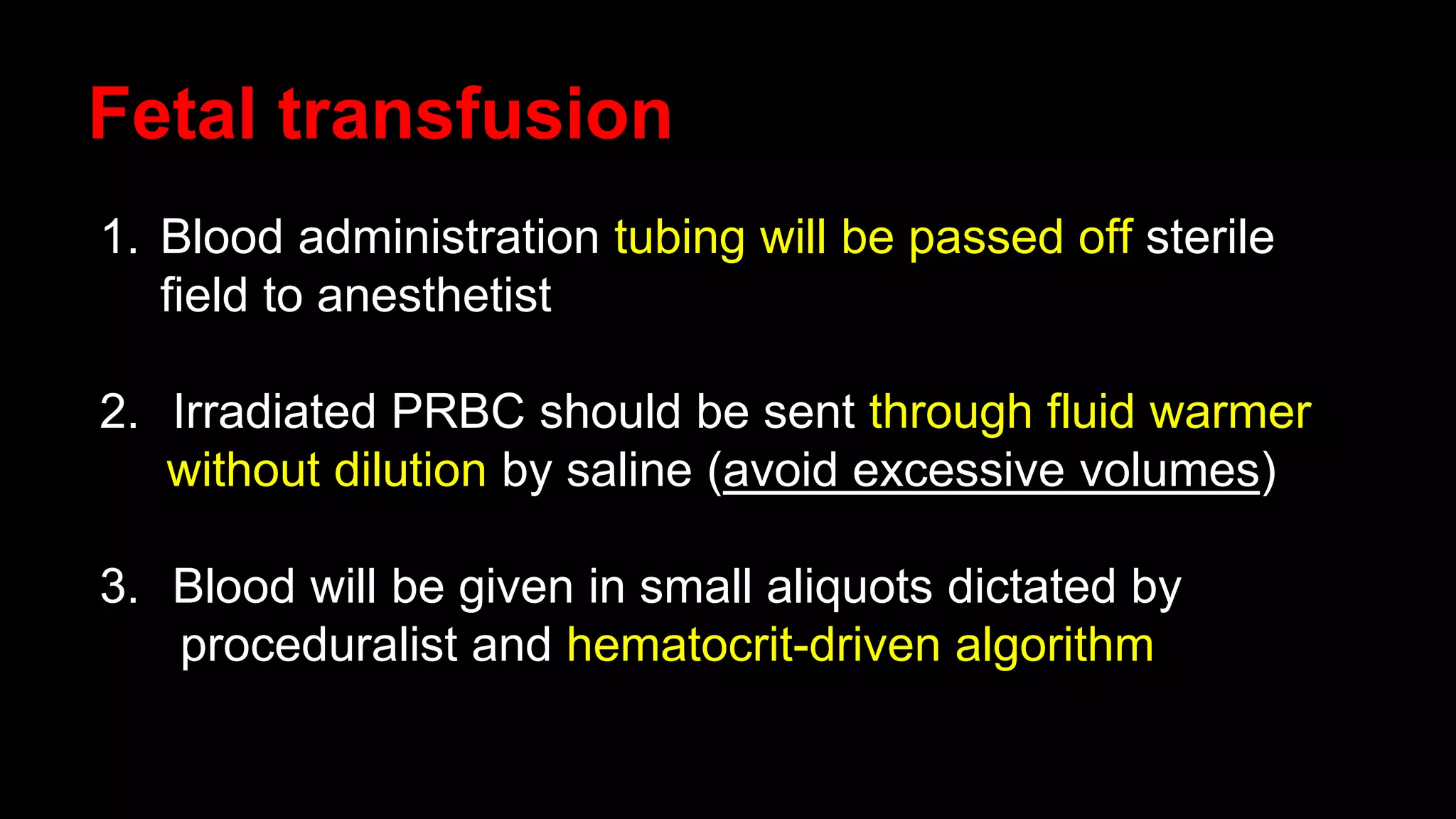 Fetal transfusion
1. Blood administration tubing will be passed off sterile
field to anesthetist
2. Irradiated PRBC should be sent through fluid warmer
without dilution by saline (avoid excessive volumes)
3. Blood will be given in small aliquots dictated by
proceduralist and hematocrit-driven algorithm
 