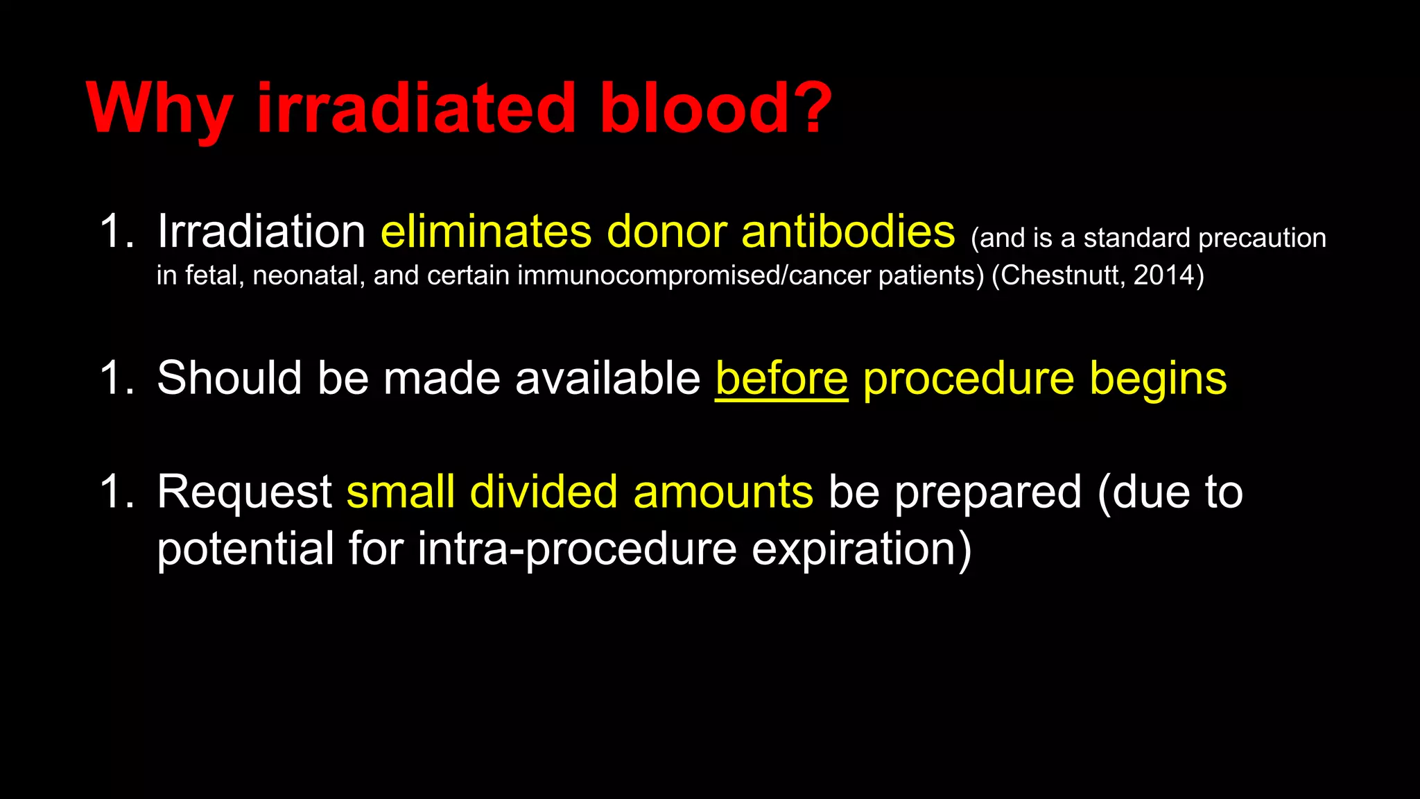 Why irradiated blood?
1. Irradiation eliminates donor antibodies (and is a standard precaution
in fetal, neonatal, and certain immunocompromised/cancer patients) (Chestnutt, 2014)
1. Should be made available before procedure begins
1. Request small divided amounts be prepared (due to
potential for intra-procedure expiration)
 
