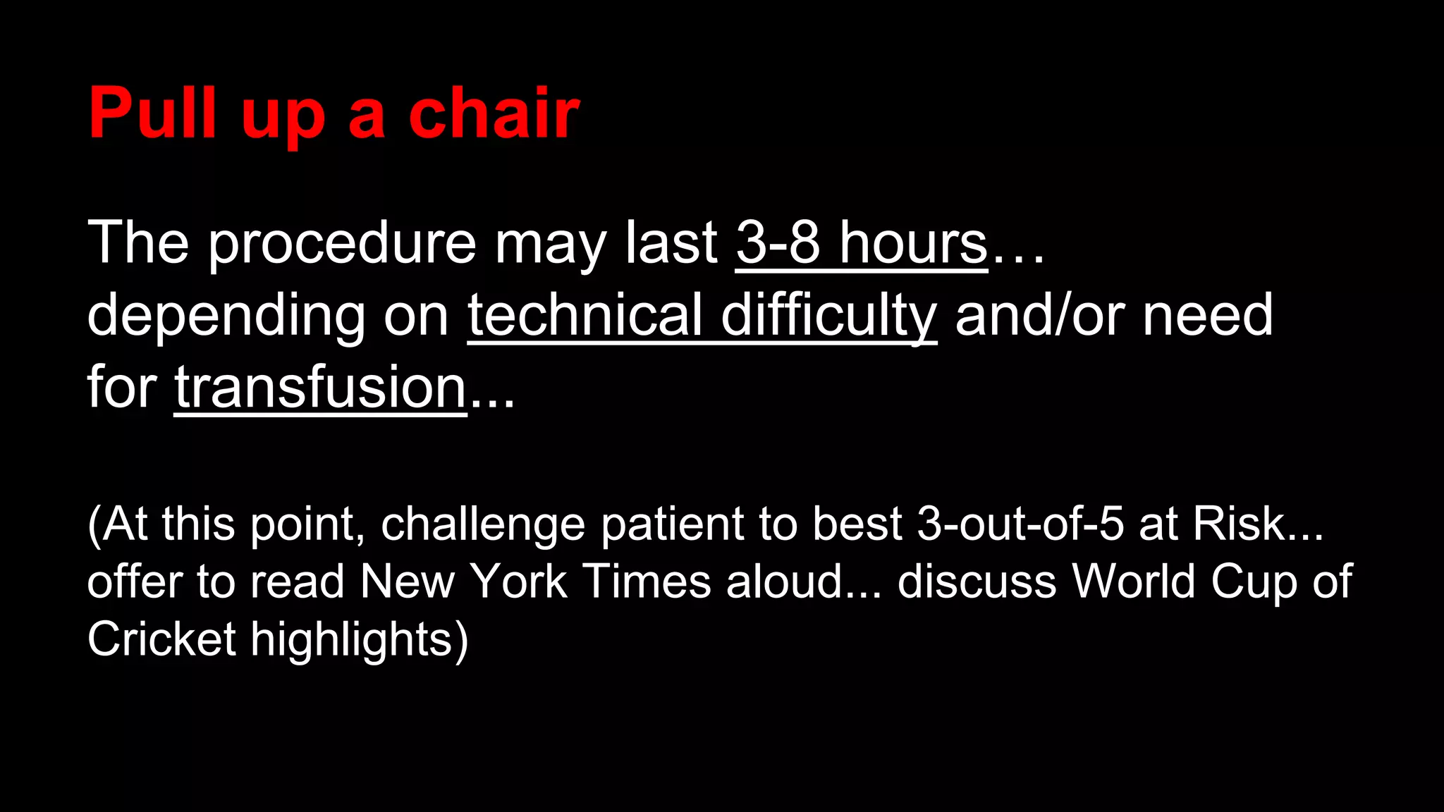 Pull up a chair
The procedure may last 3-8 hours…
depending on technical difficulty and/or need
for transfusion...
(At this point, challenge patient to best 3-out-of-5 at Risk...
offer to read New York Times aloud... discuss World Cup of
Cricket highlights)
 