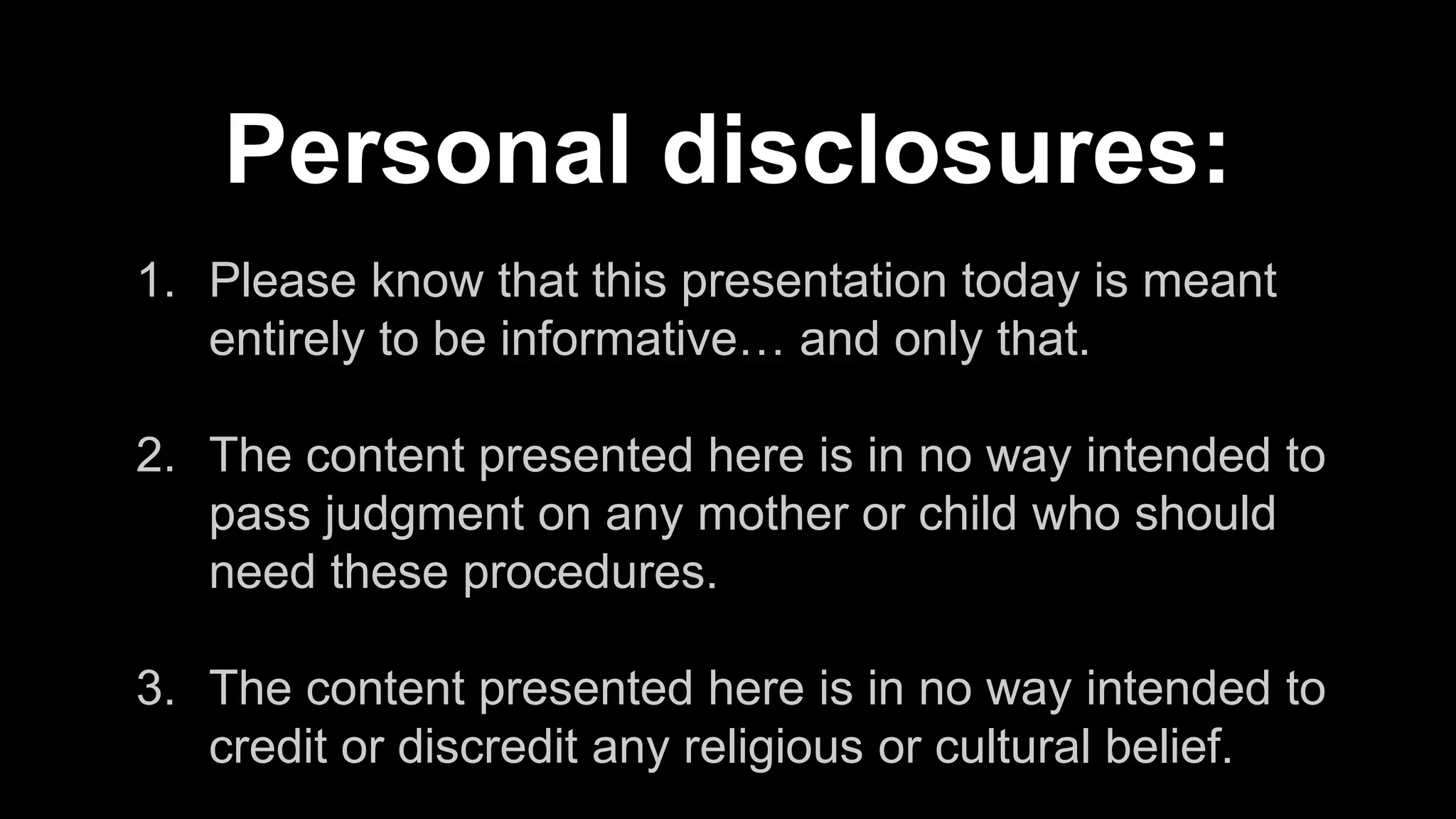 1. Please know that this presentation today is meant
entirely to be informative… and only that.
2. The content presented here is in no way intended to
pass judgment on any mother or child who should
need these procedures.
3. The content presented here is in no way intended to
credit or discredit any religious or cultural belief.
Personal disclosures:
 