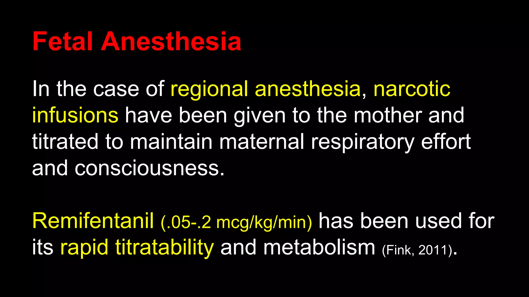 Fetal Anesthesia
In the case of regional anesthesia, narcotic
infusions have been given to the mother and
titrated to maintain maternal respiratory effort
and consciousness.
Remifentanil (.05-.2 mcg/kg/min) has been used for
its rapid titratability and metabolism (Fink, 2011).
 