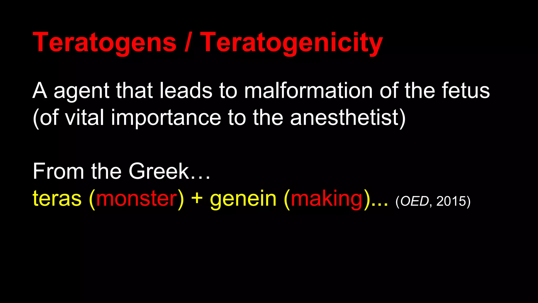 Teratogens / Teratogenicity
A agent that leads to malformation of the fetus
(of vital importance to the anesthetist)
From the Greek…
teras (monster) + genein (making)... (OED, 2015)
 