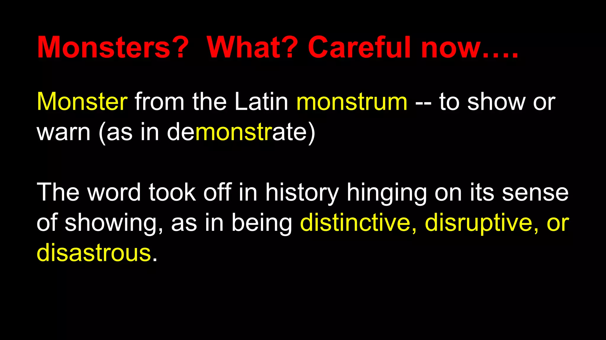 Monsters? What? Careful now….
Monster from the Latin monstrum -- to show or
warn (as in demonstrate)
The word took off in history hinging on its sense
of showing, as in being distinctive, disruptive, or
disastrous.
 