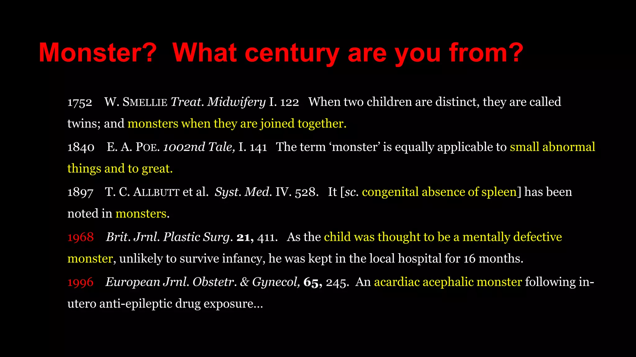 Monster? What century are you from?
1752 W. SMELLIE Treat. Midwifery I. 122 When two children are distinct, they are called
twins; and monsters when they are joined together.
1840 E. A. POE. 1002nd Tale, I. 141 The term ‘monster’ is equally applicable to small abnormal
things and to great.
1897 T. C. ALLBUTT et al. Syst. Med. IV. 528. It [sc. congenital absence of spleen] has been
noted in monsters.
1968 Brit. Jrnl. Plastic Surg. 21, 411. As the child was thought to be a mentally defective
monster, unlikely to survive infancy, he was kept in the local hospital for 16 months.
1996 European Jrnl. Obstetr. & Gynecol, 65, 245. An acardiac acephalic monster following in-
utero anti-epileptic drug exposure…
 