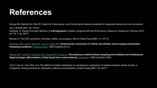References
George Rb, Melnick AH, Ros EC, Habib AS. Case series: comn=bined spinal epidural anetehsia for caesarean delivery and exut procedure.
Can J Anesth 2007: 54, 218-22.
Holloway, S. Second trimester detection of arthrogryposis multiplex congenita with two-dimensional ultrasound. Ultrasound, February 2010;
vol. 18, 1: pp. 25-27.
Marwan A. The EXIT procedure: principles, pitfalls, and progress. Semin Pediatr Surg 2006: 15, 107-15.
Reynolds LM1, Lau M, Brown R, Luks A, Fisher DM. Intramuscular rocuronium in infants and children. Dose-ranging and tracheal
intubating conditions. Anesthesiology. 1996 Aug;85(2):231-9.
Steiner EA1, Judd WJ, Oberman HA, Hayashi RH, Nugent C. Percutaneous umbilical blood sampling and umbilical vein transfusions.
Rapid serologic differentiation of fetal blood from maternal blood.Transfusion. 1990 Feb;30(2):104-8.
Yoo K, Lee JC, Yoon MH, et al. The effects of volatile anesthetics on spontaneous contractions of isolated pregnant uterine muscle: a
comparison among sevoflurane, desflurane, isoflurane and halothane. Anesth Analg 2006: 103, 443-7.
 