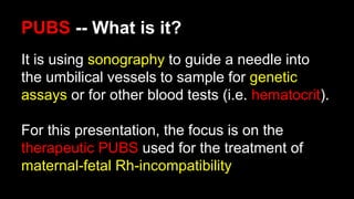 PUBS -- What is it?
It is using sonography to guide a needle into
the umbilical vessels to sample for genetic
assays or for other blood tests (i.e. hematocrit).
For this presentation, the focus is on the
therapeutic PUBS used for the treatment of
maternal-fetal Rh-incompatibility
 