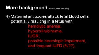 More background (USNLM, 1995; NIH, 2013)
4) Maternal antibodies attack fetal blood cells,
potentially resulting in a fetus with
hemolytic anemia,
hyperbilirubinemia,
IUGR,
possible neurologic impairment,
and frequent IUFD (%??).
 