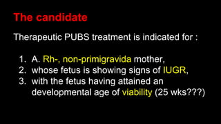 The candidate
Therapeutic PUBS treatment is indicated for :
1. A. Rh-, non-primigravida mother,
2. whose fetus is showing signs of IUGR,
3. with the fetus having attained an
developmental age of viability (25 wks???)
 