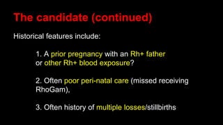 The candidate (continued)
Historical features include:
1. A prior pregnancy with an Rh+ father
or other Rh+ blood exposure?
2. Often poor peri-natal care (missed receiving
RhoGam),
3. Often history of multiple losses/stillbirths
 