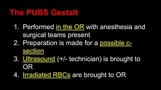 The PUBS Gestalt
1. Performed in the OR with anesthesia and
surgical teams present
2. Preparation is made for a possible c-
section
3. Ultrasound (+/- technician) is brought to
OR
4. Irradiated RBCs are brought to OR
 