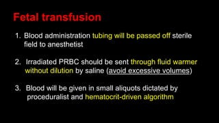 Fetal transfusion
1. Blood administration tubing will be passed off sterile
field to anesthetist
2. Irradiated PRBC should be sent through fluid warmer
without dilution by saline (avoid excessive volumes)
3. Blood will be given in small aliquots dictated by
proceduralist and hematocrit-driven algorithm
 