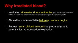Why irradiated blood?
1. Irradiation eliminates donor antibodies (and is a standard precaution
in fetal, neonatal, and certain immunocompromised/cancer patients) (Chestnutt, 2014)
1. Should be made available before procedure begins
1. Request small divided amounts be prepared (due to
potential for intra-procedure expiration)
 