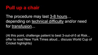 Pull up a chair
The procedure may last 3-8 hours…
depending on technical difficulty and/or need
for transfusion...
(At this point, challenge patient to best 3-out-of-5 at Risk...
offer to read New York Times aloud... discuss World Cup of
Cricket highlights)
 