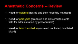 Anesthetic Concerns -- Review
1. Need for epidural (tested and then hopefully not used)
1. Need for paralytics (prepared and delivered to sterile
field for administration by proceduralist)
1. Need for fetal transfusion (warmed, undiluted, irradiated
blood)
 