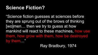 Science Fiction?
“Science fiction guesses at sciences before
they are sprung out of the brows of thinking
[wo]men… then we try to guess at how
mankind will react to these machines, how use
them, how grow with them, how be destroyed
by them…”
Ray Bradbury, 1974
 