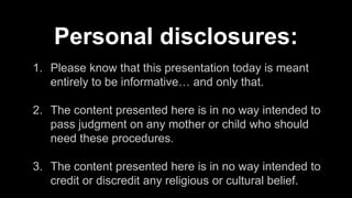 1. Please know that this presentation today is meant
entirely to be informative… and only that.
2. The content presented here is in no way intended to
pass judgment on any mother or child who should
need these procedures.
3. The content presented here is in no way intended to
credit or discredit any religious or cultural belief.
Personal disclosures:
 