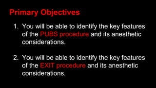 1. You will be able to identify the key features
of the PUBS procedure and its anesthetic
considerations.
2. You will be able to identify the key features
of the EXIT procedure and its anesthetic
considerations.
Primary Objectives
 