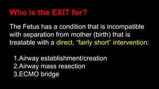 Who is the EXIT for?
The Fetus has a condition that is incompatible
with separation from mother (birth) that is
treatable with a direct, “fairly short” intervention:
1.Airway establishment/creation
2.Airway mass resection
3.ECMO bridge
 