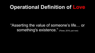 Operational Definition of Love
“Asserting the value of someone’s life… or
something's existence.” (Flowe, 2016, just now)
 