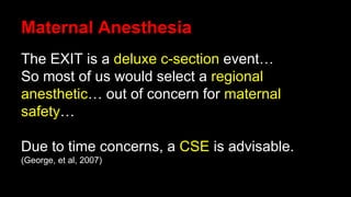 Maternal Anesthesia
The EXIT is a deluxe c-section event…
So most of us would select a regional
anesthetic… out of concern for maternal
safety…
Due to time concerns, a CSE is advisable.
(George, et al, 2007)
 